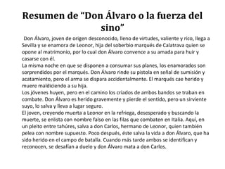 Resumen de “Don Álvaro o la fuerza del
sino”
Don Álvaro, joven de origen desconocido, lleno de virtudes, valiente y rico, llega a
Sevilla y se enamora de Leonor, hija del soberbio marqués de Calatrava quien se
opone al matrimonio, por lo cual don Álvaro convence a su amada para huir y
casarse con él.
La misma noche en que se disponen a consumar sus planes, los enamorados son
sorprendidos por el marqués. Don Álvaro rinde su pistola en señal de sumisión y
acatamiento, pero el arma se dispara accidentalmente. El marqués cae herido y
muere maldiciendo a su hija.
Los jóvenes huyen, pero en el camino los criados de ambos bandos se traban en
combate. Don Álvaro es herido gravemente y pierde el sentido, pero un sirviente
suyo, lo salva y lleva a lugar seguro.
El joven, creyendo muerta a Leonor en la refriega, desesperado y buscando la
muerte, se enlista con nombre falso en las filas que combaten en Italia. Aquí, en
un pleito entre tahúres, salva a don Carlos, hermano de Leonor, quien también
pelea con nombre supuesto. Poco después, éste salva la vida a don Álvaro, que ha
sido herido en el campo de batalla. Cuando más tarde ambos se identifican y
reconocen, se desafían a duelo y don Álvaro mata a don Carlos.
 