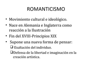 ROMANTICISMO
• Movimiento cultural e ideológico.
• Nace en Alemania e Inglaterra como
reacción a la Ilustración
• Fin del XVIII-Principios XIX
• Supone una nueva forma de pensar:
 Exaltación del individuo.
Defensa de la libertad e imaginación en la
creación artística.
 