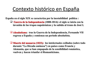Contexto histórico en España
España en el siglo XIX se caracteriza por la inestabilidad política :España en el siglo XIX se caracteriza por la inestabilidad política :
 Guerra de la IndependenciaGuerra de la Independencia (1808-1814): el siglo se inicia con la(1808-1814): el siglo se inicia con la
invasión de las tropas napoleónicas y la subida al trono de José I.invasión de las tropas napoleónicas y la subida al trono de José I.
 AbsolutismoAbsolutismo: tras la Guerra de la Independencia, Fernando VII: tras la Guerra de la Independencia, Fernando VII
regresa a España y comienza un periodo absolutista.regresa a España y comienza un periodo absolutista.
 Muerte del monarca (1833):Muerte del monarca (1833): los intelectuales exiliados (sobre todolos intelectuales exiliados (sobre todo
durante “La Década ominosa”) en países como Francia ydurante “La Década ominosa”) en países como Francia y
Alemania, que se han empapado de la sensibilidad romántica,Alemania, que se han empapado de la sensibilidad romántica,
vuelven y hacen triunfar el Romanticismo.vuelven y hacen triunfar el Romanticismo.
 