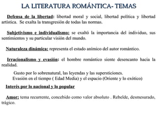  Defensa de la libertadDefensa de la libertad:: libertad moral y social, libertad política y libertadlibertad moral y social, libertad política y libertad
artística. Se exalta la transgresión de todas las normas.artística. Se exalta la transgresión de todas las normas.
 Subjetivismo e individualismo:Subjetivismo e individualismo: se exaltó la importancia del individuo, susse exaltó la importancia del individuo, sus
sentimientos y su particular visión del mundo.sentimientos y su particular visión del mundo.
 Naturaleza dinámica:Naturaleza dinámica: representa el estado anímico del autor romántico.representa el estado anímico del autor romántico.
 Irracionalismo y evasiónIrracionalismo y evasión:: el hombre romántico siente desencanto hacia lael hombre romántico siente desencanto hacia la
realidad.realidad.
 Gusto por lo sobrenatural, las leyendas y las supersticiones.Gusto por lo sobrenatural, las leyendas y las supersticiones.
Evasión en el tiempo ( Edad Media) y el espacio (Oriente y lo exótico)Evasión en el tiempo ( Edad Media) y el espacio (Oriente y lo exótico)
 Interés por lo nacional y lo popularInterés por lo nacional y lo popular
 Amor:Amor: tema recurrente, concebido como valor absoluto . Rebelde, desmesurado,
trágico.
LA LITERATURA ROMÁNTICA- TEMASLA LITERATURA ROMÁNTICA- TEMAS
 