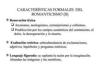 CARACTERÍSTICAS FORMALES DEL
ROMANTICISMO (II)
 Renovación léxicaRenovación léxica
 Arcaísmos, neologismos, extranjerismos y cultismos.Arcaísmos, neologismos, extranjerismos y cultismos.
 Predilección por los campos semánticos del sentimiento, elPredilección por los campos semánticos del sentimiento, el
dolor, la desesperación y la muertedolor, la desesperación y la muerte..
 Exaltación retóricaExaltación retórica:: sobreabundancia de exclamaciones,sobreabundancia de exclamaciones,
adjetivos, hipérboles y preguntas retóricas.adjetivos, hipérboles y preguntas retóricas.
 Lenguaje figurado:Lenguaje figurado: se suplanta la razón por la imaginación.se suplanta la razón por la imaginación.
Abundan las imágenes y las metáforas.Abundan las imágenes y las metáforas.
 