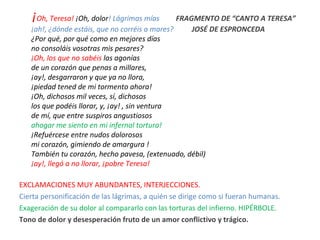 ¡Oh, Teresa! ¡Oh, dolor! Lágrimas mías FRAGMENTO DE “CANTO A TERESA”
¡ah!, ¿dónde estáis, que no corréis a mares? JOSÉ DE ESPRONCEDA
¿Por qué, por qué como en mejores días
no consoláis vosotras mis pesares?
¡Oh, los que no sabéis las agonías
de un corazón que penas a millares,
¡ay!, desgarraron y que ya no llora,
¡piedad tened de mi tormento ahora!
¡Oh, dichosos mil veces, sí, dichosos
los que podéis llorar, y, ¡ay! , sin ventura
de mí, que entre suspiros angustiosos
ahogar me siento en mi infernal tortura!
¡Refuércese entre nudos dolorosos
mi corazón, gimiendo de amargura !
También tu corazón, hecho pavesa, (extenuado, débil)
¡ay!, llegó a no llorar, ¡pobre Teresa!
EXCLAMACIONES MUY ABUNDANTES, INTERJECCIONES.
Cierta personificación de las lágrimas, a quién se dirige como si fueran humanas.
Exageración de su dolor al compararlo con las torturas del infierno. HIPÉRBOLE.
Tono de dolor y desesperación fruto de un amor conflictivo y trágico.
 