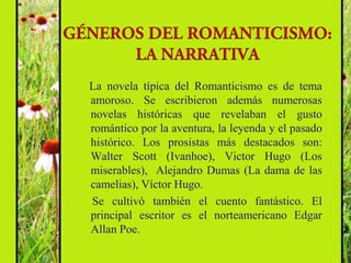 La novela típica del Romanticismo es de tema
amoroso. Se escribieron además numerosas
novelas históricas que revelaban el gusto
romántico por la aventura, la leyenda y el pasado
histórico. Los prosistas más destacados son:
Walter Scott (Ivanhoe), Victor Hugo (Los
miserables), Alejandro Dumas (La dama de las
camelias), Víctor Hugo.
Se cultivó también el cuento fantástico. El
principal escritor es el norteamericano Edgar
Allan Poe.
 
