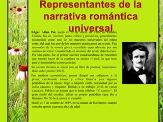Edgar Allan Poe nació el 19 de enero de 1809 en Estados
Unidos, fue un escritor, poeta, crítico y periodista, generalmente
reconocido como uno de los maestros universales del relato
corto, del cual fue uno de los primeros practicantes en su país. Fue
renovador de la novela gótica recordado especialmente por sus
cuentos de terror. Considerado el inventor del relato detectivesco.
Por otra parte, fue el primer escritor estadounidense de renombre
que intentó hacer de la escritura su modus vivendi, lo que tuvo
para él lamentables consecuencias.
Su carrera literaria se inició con un libro de poemas, tamerlamer
than other poems (1827).
Por motivos económicos, pronto dirigió sus esfuerzos a la
prosa, escribiendo relatos y crítica literaria para algunos
periódicos de la época; llegó a adquirir cierta notoriedad por su
estilo cáustico y elegante. Debido a su trabajo, vivió en varias
ciudades. Publicó un poema que le haría célebre: “El cuervo“.. El
gran sueño del escritor, editar su propio periódico (que iba a
llamarse The Stylus), nunca se cumplió.
Murió el 7 de octubre de 1849, en la ciudad de Baltimore, cuando
contaba apenas cuarenta años de edad
 