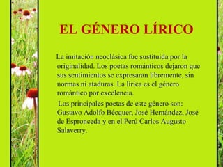 EL GÉNERO LÍRICO
La imitación neoclásica fue sustituida por la
originalidad. Los poetas románticos dejaron que
sus sentimientos se expresaran libremente, sin
normas ni ataduras. La lírica es el género
romántico por excelencia.
Los principales poetas de este género son:
Gustavo Adolfo Bécquer, José Hernández, José
de Espronceda y en el Perú Carlos Augusto
Salaverry.
 