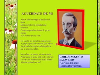 ACUERDATE DE Mí
¡Oh! Cuánto tiempo silenciosa el
alma
Mira en redor su soledad que
aumenta
Como un péndulo inmóvil: ya no
cuenta
¡Las horas que se van!

No siente los minutos cadenciosos
A golpe igual del corazón que adora
Aspirando la magia embriagadora
De tu amoroso afán.

Ya no late, ni siente, ni aún respira
Petrificada el alma allá en lo interno;   CARLOS AUGUSTO
Tu cifra en mármol con buril eterno       SALAVERRY
¡Queda grabada en mí!                     •Cartas a un ángel
                                          •Diamantes y perlas.
 