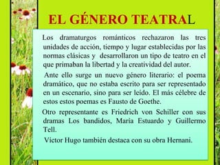 EL GÉNERO TEATRAL
Los dramaturgos románticos rechazaron las tres
unidades de acción, tiempo y lugar establecidas por las
normas clásicas y desarrollaron un tipo de teatro en el
que primaban la libertad y la creatividad del autor.
Ante ello surge un nuevo género literario: el poema
dramático, que no estaba escrito para ser representado
en un escenario, sino para ser leído. El más célebre de
estos estos poemas es Fausto de Goethe.
Otro representante es Friedrich von Schiller con sus
dramas Los bandidos, María Estuardo y Guillermo
Tell.
Víctor Hugo también destaca con su obra Hernani.
 