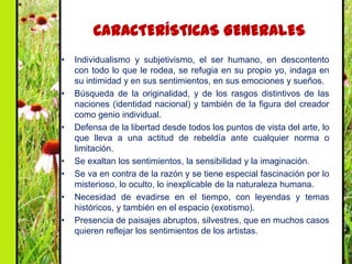 CARACTERÍSTICAS GENERALES
•   Individualismo y subjetivismo, el ser humano, en descontento
    con todo lo que le rodea, se refugia en su propio yo, indaga en
    su intimidad y en sus sentimientos, en sus emociones y sueños.
•   Búsqueda de la originalidad, y de los rasgos distintivos de las
    naciones (identidad nacional) y también de la figura del creador
    como genio individual.
•   Defensa de la libertad desde todos los puntos de vista del arte, lo
    que lleva a una actitud de rebeldía ante cualquier norma o
    limitación.
•   Se exaltan los sentimientos, la sensibilidad y la imaginación.
•   Se va en contra de la razón y se tiene especial fascinación por lo
    misterioso, lo oculto, lo inexplicable de la naturaleza humana.
•   Necesidad de evadirse en el tiempo, con leyendas y temas
    históricos, y también en el espacio (exotismo).
•   Presencia de paisajes abruptos, silvestres, que en muchos casos
    quieren reflejar los sentimientos de los artistas.
 