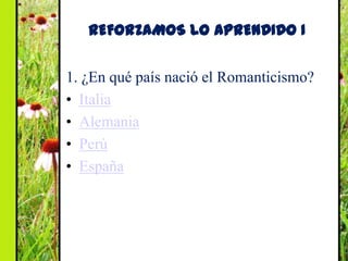 REFORZAMOS LO APRENDIDO I


1. ¿En qué país nació el Romanticismo?
• Italia
• Alemania
• Perú
• España
 