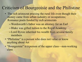 Criticism of Bourgeoisie and the Philistine
 • The rich aristocrat praising the rural life even though their
   money came from urban industry or occupations;
   Romance poets funded by rich aristocrats
     – Wordsworth’s father was an attorney for an Earl
     – Blake was gifted tuition to the Royal Academy
     – Lord Byron inherited his wealth from several family
       members
 • “Philistine” is a person who does not value or know
   anything about Art
 • “Bourgeoisie” is a person of the upper class—non-working
   class
 