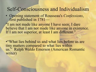 Self-Consciousness and Individualism
• Opening statement of Rousseau's Confessions,
   first published in 1781—
"I am not made like anyone I have seen; I dare
believe that I am not made like anyone in existence.
If I am not superior, at least I am different.”

•“What lies behind us and what lies before us are
tiny matters compared to what lies within
us.” Ralph Waldo Emerson (American Romantic
writer)
 