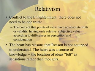 Relativism
• Conflict to the Enlightenment: there does not
  need to be one truth:
  – The concept that points of view have no absolute truth
    or validity, having only relative, subjective value
    according to differences in perception and
    consideration
• The heart has reasons that Reason is not equipped
  to understand. The heart was a source of
  knowledge -- the location of ideas "felt" as
  sensations rather than thoughts.
 