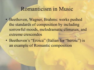 Romanticism in Music
• Beethoven, Wagner, Brahms: works pushed
  the standards of composition by including
  sorrowful moods, melodramatic climaxes, and
  extreme crescendos
• Beethoven’s “Eroica” (Italian for “heroic”) is
  an example of Romantic composition
 