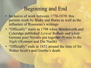 Beginning and End
• Inclusive of work between 1770-1870: this
  permits work by Blake and Burns as well as the
  influence of Rousseau’s writings
• “Officially” starts in 1798 when Wordsworth and
  Coleridge published Lyrical Ballads and when
  German poet Novalis put together Hymns to the
  Night (Hymnen and Die Nacht)
• “Officially” ends in 1832 around the time of Sir
  Walter Scott’s and Goethe’s death
 