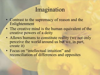 Imagination
• Contrast to the supremacy of reason and the
  Enlightenment
• The creative mind is the human equivalent of the
  creative powers of a deity
• Allows humans to constitute reality (we not only
  perceive the world around us but we, in part,
  create it)
• Focus on “intellectual intuition” and
  reconciliation of differences and opposites
 