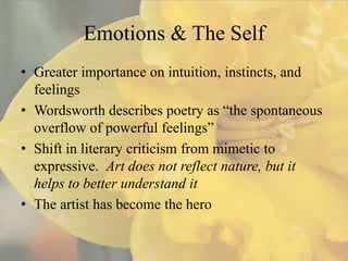 Emotions & The Self
• Greater importance on intuition, instincts, and
  feelings
• Wordsworth describes poetry as “the spontaneous
  overflow of powerful feelings”
• Shift in literary criticism from mimetic to
  expressive. Art does not reflect nature, but it
  helps to better understand it
• The artist has become the hero
 
