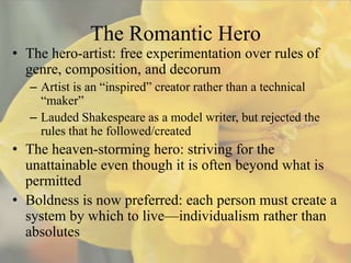 The Romantic Hero
• The hero-artist: free experimentation over rules of
  genre, composition, and decorum
   – Artist is an “inspired” creator rather than a technical
     “maker”
   – Lauded Shakespeare as a model writer, but rejected the
     rules that he followed/created
• The heaven-storming hero: striving for the
  unattainable even though it is often beyond what is
  permitted
• Boldness is now preferred: each person must create a
  system by which to live—individualism rather than
  absolutes
 