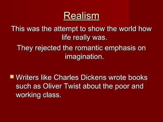 RealismRealism
This was the attempt to show the world howThis was the attempt to show the world how
life really was.life really was.
They rejected the romantic emphasis onThey rejected the romantic emphasis on
imagination.imagination.
 Writers like Charles Dickens wrote booksWriters like Charles Dickens wrote books
such as Oliver Twist about the poor andsuch as Oliver Twist about the poor and
working class.working class.
 