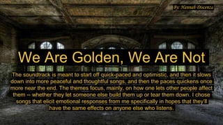 We Are Golden, We Are Not
The soundtrack is meant to start off quick-paced and optimistic, and then it slows
down into more peaceful and thoughtful songs, and then the paces quickens once
more near the end. The themes focus, mainly, on how one lets other people affect
them -- whether they let someone else build them up or tear them down. I chose
songs that elicit emotional responses from me specifically in hopes that they’ll
have the same effects on anyone else who listens.
By: Hannah Discenza
 