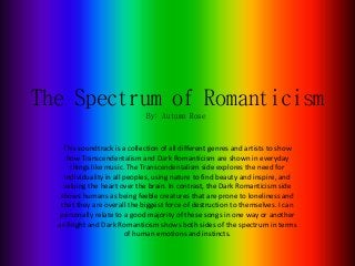 The Spectrum of Romanticism
This soundtrack is a collection of all different genres and artists to show
how Transcendentalism and Dark Romanticism are shown in everyday
things like music. The Transcendentalism side explores the need for
individuality in all peoples, using nature to find beauty and inspire, and
valuing the heart over the brain. In contrast, the Dark Romanticism side
shows humans as being feeble creatures that are prone to loneliness and
that they are overall the biggest force of destruction to themselves. I can
personally relate to a good majority of these songs in one way or another
as Bright and Dark Romanticism shows both sides of the spectrum in terms
of human emotions and instincts.
By: Autumn Rose
 