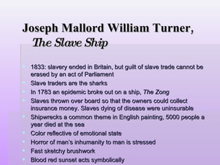 Joseph Mallord William Turner,  The Slave Ship 1833: slavery ended in Britain, but guilt of slave trade cannot be erased by an act of Parliament Slave traders are the sharks In 1783 an epidemic broke out on a ship,  The Zong Slaves thrown over board so that the owners could collect insurance money. Slaves dying of disease were uninsurable Shipwrecks a common theme in English painting, 5000 people a year died at the sea  Color reflective of emotional state Horror of man’s inhumanity to man is stressed Fast sketchy brushwork Blood red sunset acts symbolically Blurred forms 