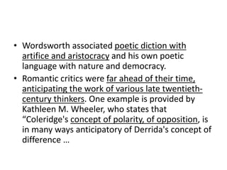 • Wordsworth associated poetic diction with
artifice and aristocracy and his own poetic
language with nature and democracy.
• Romantic critics were far ahead of their time,
anticipating the work of various late twentieth-
century thinkers. One example is provided by
Kathleen M. Wheeler, who states that
“Coleridge's concept of polarity, of opposition, is
in many ways anticipatory of Derrida's concept of
difference …
 