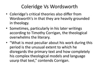 Coleridge Vs Wordsworth
• Coleridge's critical theories also differ from
Wordsworth's in that they are heavily grounded
in theology.
• Sometimes, particularly in his later writings
according to Timothy Corrigan, the theological
overwhelms the literary.
• “What is most peculiar about his work during this
period is the unusual extent to which he
disregards the primary text and how completely
his complex theological models and language
usurp that text,” contends Corrigan.
 