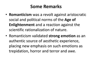Some Remarks
• Romanticism was a revolt against aristocratic
social and political norms of the Age of
Enlightenment and a reaction against the
scientific rationalization of nature.
• Romanticism validated strong emotion as an
authentic source of aesthetic experience,
placing new emphasis on such emotions as
trepidation, horror and terror and awe.
 