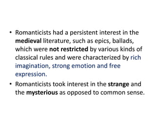 • Romanticists had a persistent interest in the
medieval literature, such as epics, ballads,
which were not restricted by various kinds of
classical rules and were characterized by rich
imagination, strong emotion and free
expression.
• Romanticists took interest in the strange and
the mysterious as opposed to common sense.
 