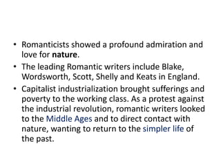 • Romanticists showed a profound admiration and
love for nature.
• The leading Romantic writers include Blake,
Wordsworth, Scott, Shelly and Keats in England.
• Capitalist industrialization brought sufferings and
poverty to the working class. As a protest against
the industrial revolution, romantic writers looked
to the Middle Ages and to direct contact with
nature, wanting to return to the simpler life of
the past.
 