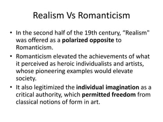 Realism Vs Romanticism
• In the second half of the 19th century, “Realism"
was offered as a polarized opposite to
Romanticism.
• Romanticism elevated the achievements of what
it perceived as heroic individualists and artists,
whose pioneering examples would elevate
society.
• It also legitimized the individual imagination as a
critical authority, which permitted freedom from
classical notions of form in art.
 
