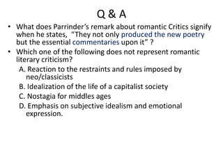Q & A
• What does Parrinder’s remark about romantic Critics signify
when he states, “They not only produced the new poetry
but the essential commentaries upon it” ?
• Which one of the following does not represent romantic
literary criticism?
A. Reaction to the restraints and rules imposed by
neo/classicists
B. Idealization of the life of a capitalist society
C. Nostagia for middles ages
D. Emphasis on subjective idealism and emotional
expression.
 