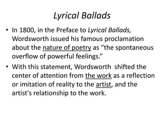Lyrical Ballads
• In 1800, in the Preface to Lyrical Ballads,
Wordsworth issued his famous proclamation
about the nature of poetry as “the spontaneous
overflow of powerful feelings.”
• With this statement, Wordsworth shifted the
center of attention from the work as a reflection
or imitation of reality to the artist, and the
artist's relationship to the work.
 