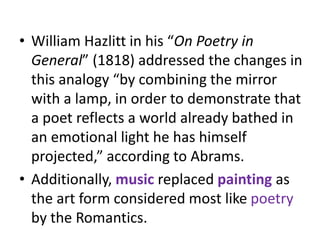 • William Hazlitt in his “On Poetry in
General” (1818) addressed the changes in
this analogy “by combining the mirror
with a lamp, in order to demonstrate that
a poet reflects a world already bathed in
an emotional light he has himself
projected,” according to Abrams.
• Additionally, music replaced painting as
the art form considered most like poetry
by the Romantics.
 
