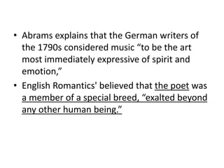 • Abrams explains that the German writers of
the 1790s considered music “to be the art
most immediately expressive of spirit and
emotion,”
• English Romantics' believed that the poet was
a member of a special breed, “exalted beyond
any other human being.”
 