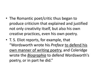• The Romantic poet/critic thus began to
produce criticism that explained and justified
not only creativity itself, but also his own
creative practices, even his own poetry.
• T. S. Eliot reports, for example, that
“Wordsworth wrote his Preface to defend his
own manner of writing poetry, and Coleridge
wrote the Biographia to defend Wordsworth's
poetry, or in part he did.”
 