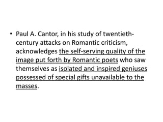 • Paul A. Cantor, in his study of twentieth-
century attacks on Romantic criticism,
acknowledges the self-serving quality of the
image put forth by Romantic poets who saw
themselves as isolated and inspired geniuses
possessed of special gifts unavailable to the
masses.
 