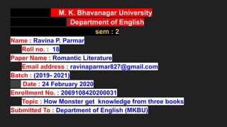M. K. Bhavanagar University
Department of English
sem : 2
Name : Ravina P. Parmar
Roll no. : 18
Paper Name : Romantic Literature
Email address : ravinaparmar827@gmail.com
Batch : (2019- 2021)
Date : 24 February 2020
Enrollment No. : 2069108420200031
Topic : How Monster get knowledge from three books
Submitted To : Department of English (MKBU)
 