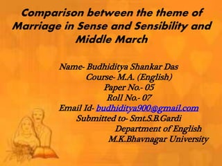 Comparison between the theme of
Marriage in Sense and Sensibility and
Middle March
Name- Budhiditya Shankar Das
Course- M.A. (English)
Paper No.- 05
Roll No.- 07
Email Id- budhiditya900@gmail.com
Submitted to- Smt.S.B.Gardi
Department of English
M.K.Bhavnagar University
 