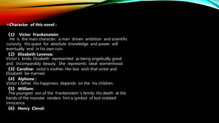 ☆Character of this novel :
《1》 Victor Frankenstein:
He is the main character, a man driven ambition and scientific
curiosity. His quest for absolute knowledge and power will
eventually end in his own ruin.
《2》 Elizabeth Lavenza:
Victor’s bride, Elizabeth represented as being angelically good
and Incomparably beauty. She represents ideal womenhood.
《3》Caroline: victor‘s mother. Her last wish that victor and
Elizabeth be married.
《4》 Alphone :
Victor’s father. His happiness depends on the his children.
《5》 William:
The youngest son of the Frankenstein ‘s femily. His death at the
hands of the monster renders him a symbol of lost violated
innocence.
《6》 Henry Cleval:
 