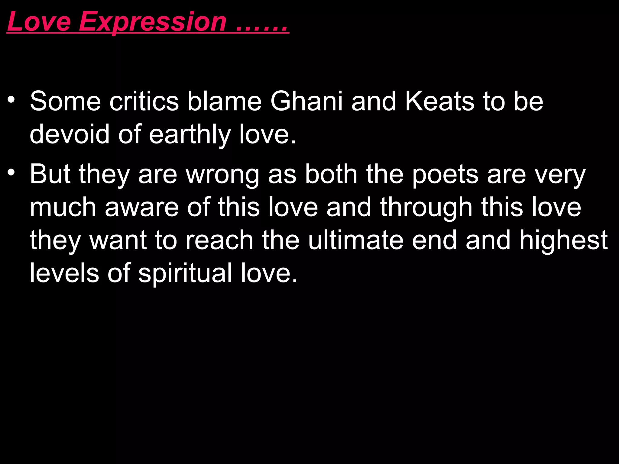 Love Expression ……
• Some critics blame Ghani and Keats to be
devoid of earthly love.
• But they are wrong as both the poets are very
much aware of this love and through this love
they want to reach the ultimate end and highest
levels of spiritual love.
 