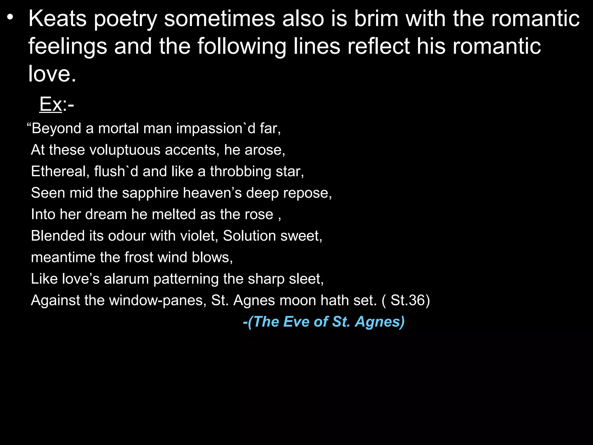 • Keats poetry sometimes also is brim with the romantic
feelings and the following lines reflect his romantic
love.
Ex:-
“Beyond a mortal man impassion`d far,
At these voluptuous accents, he arose,
Ethereal, flush`d and like a throbbing star,
Seen mid the sapphire heaven’s deep repose,
Into her dream he melted as the rose ,
Blended its odour with violet, Solution sweet,
meantime the frost wind blows,
Like love’s alarum patterning the sharp sleet,
Against the window-panes, St. Agnes moon hath set. ( St.36)
-(The Eve of St. Agnes)
 