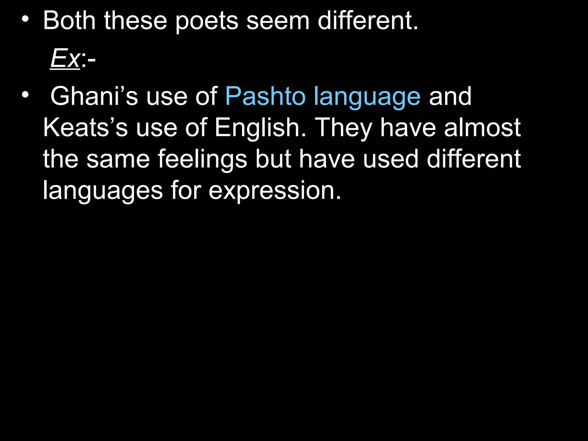 • Both these poets seem different.
Ex:-
• Ghani’s use of Pashto language and
Keats’s use of English. They have almost
the same feelings but have used different
languages for expression.
 