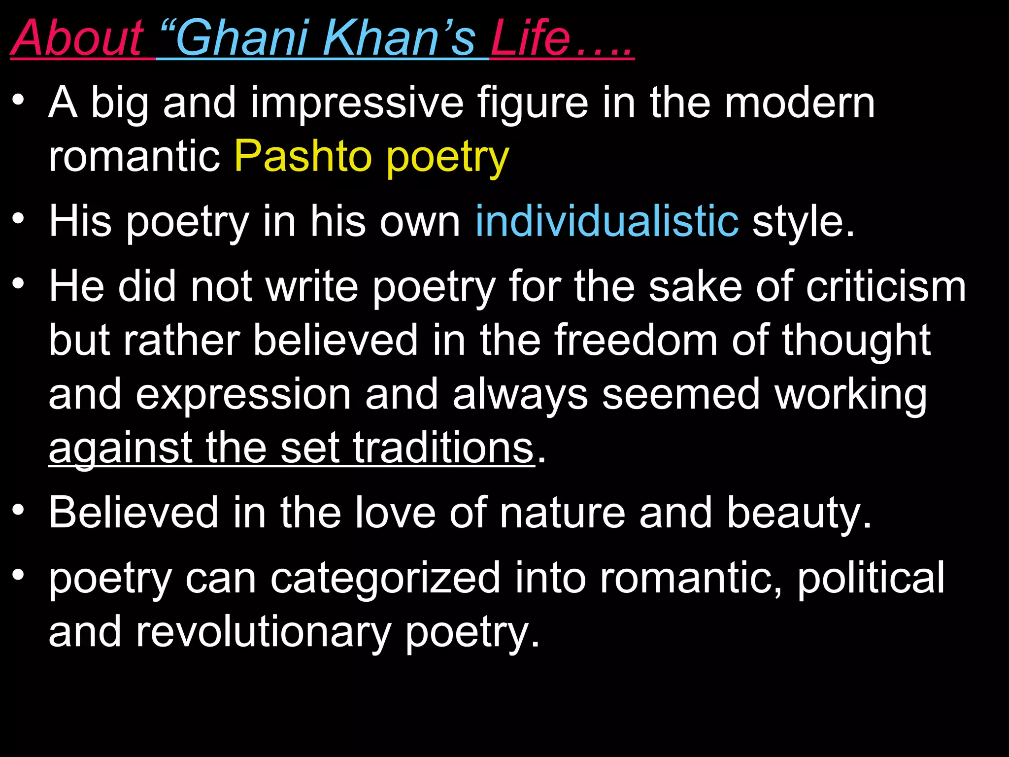 About “Ghani Khan’s Life….
• A big and impressive figure in the modern
romantic Pashto poetry
• His poetry in his own individualistic style.
• He did not write poetry for the sake of criticism
but rather believed in the freedom of thought
and expression and always seemed working
against the set traditions.
• Believed in the love of nature and beauty.
• poetry can categorized into romantic, political
and revolutionary poetry.
 