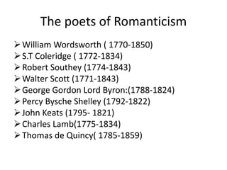 The poets of Romanticism
William Wordsworth ( 1770-1850)
S.T Coleridge ( 1772-1834)
Robert Southey (1774-1843)
Walter Scott (1771-1843)
George Gordon Lord Byron:(1788-1824)
Percy Bysche Shelley (1792-1822)
John Keats (1795- 1821)
Charles Lamb(1775-1834)
Thomas de Quincy( 1785-1859)
 