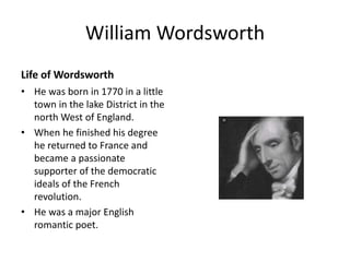 William Wordsworth
Life of Wordsworth
• He was born in 1770 in a little
town in the lake District in the
north West of England.
• When he finished his degree
he returned to France and
became a passionate
supporter of the democratic
ideals of the French
revolution.
• He was a major English
romantic poet.
 