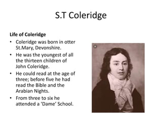 S.T Coleridge
Life of Coleridge
• Coleridge was born in otter
St.Mary, Devonshire.
• He was the youngest of all
the thirteen children of
John Coleridge.
• He could read at the age of
three; before five he had
read the Bible and the
Arabian Nights.
• From three to six he
attended a ‘Dame’ School.
 