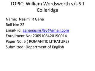 TOPIC: William Wordsworth v/s S.T
Colleridge
Name: Nasim R Gaha
Roll No: 22
Email- id: gahanasim786@gmail.com
Enrollment No: 2069108420190014
Paper No: 5 ( ROMANTIC LITRATURE)
Submitted: Department of English
 