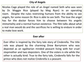 City of Angels

Nicolas Cage played the role of an Angel named Seth who was seen
by Dr. Maggie Rice (played by Meg Ryan) in an operating
room. Despite the rules restricting humans from the ability to see
angels, for some reason Dr. Rice is able to see Seth. The love the angel
has for the doctor forces him to choose between his angelic
immortality and a normal human existence. The film talks about what
a real man would do and the sacrifices he is willing to endure in order
to make love work.
Ever after
Ever After is inspired by the fairy tale story of Cinderella. The title
role was played by the charming Drew Barrymore who was
depicted as an egalitarian minded peasant living with her cruel
stepmother and two stepsisters. One of the sisters is vile while the
other is actually kind. True to the fairy tale, Cinderella falls for the
prince who does not realize Cinderella is a peasant.

 