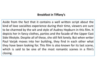 Breakfast in Tiffany’s
Aside from the fact that it contains a well written script about the
kind of love socialites experience during their time, viewers are sure
to be charmed by the wit and style of Audrey Hepburn in this film. It
depicts her in fancy clothes, parties and the facade of the Upper East
Side lifestyle. Despite all of these, she still felt lonely. But when writer
Paul Varjak moves into her building, they find in each other what
they have been looking for. This film is also known for its last scene,
which is said to be one of the most romantic scenes in a film’s
closing.

 